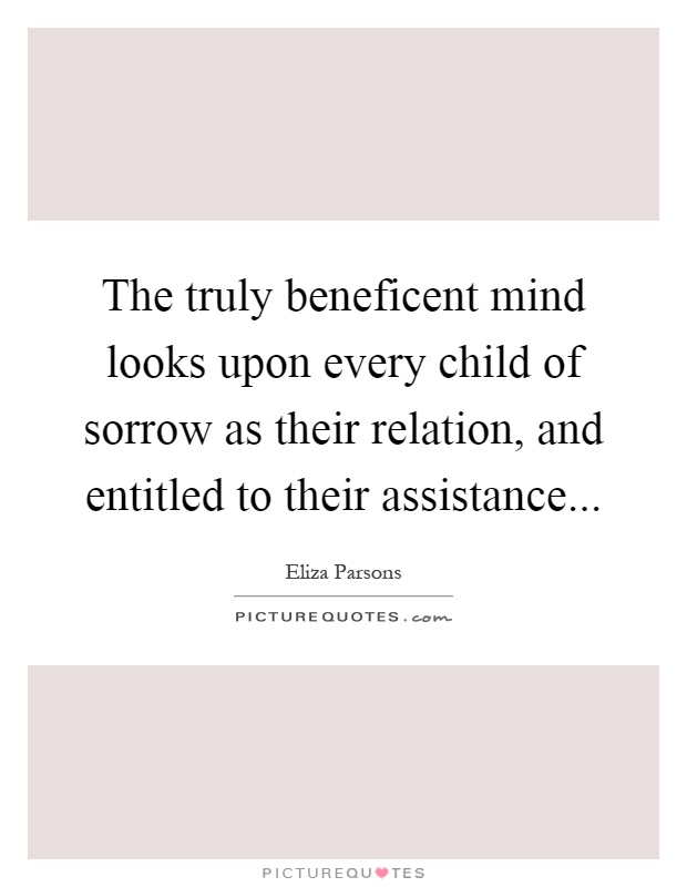 The truly beneficent mind looks upon every child of sorrow as their relation, and entitled to their assistance Picture Quote #1