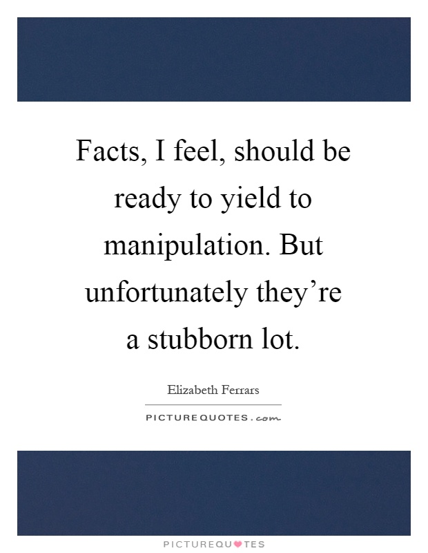 Facts, I feel, should be ready to yield to manipulation. But unfortunately they're a stubborn lot Picture Quote #1