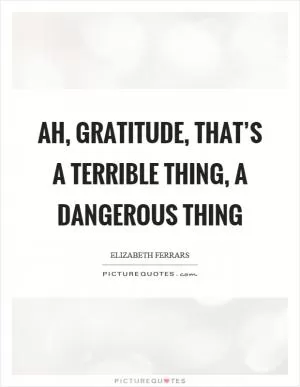 Ah, gratitude, that’s a terrible thing, a dangerous thing Picture Quote #1