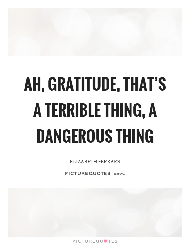 Ah, gratitude, that's a terrible thing, a dangerous thing Picture Quote #1