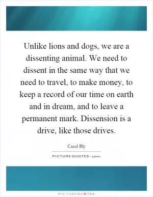 Unlike lions and dogs, we are a dissenting animal. We need to dissent in the same way that we need to travel, to make money, to keep a record of our time on earth and in dream, and to leave a permanent mark. Dissension is a drive, like those drives Picture Quote #1