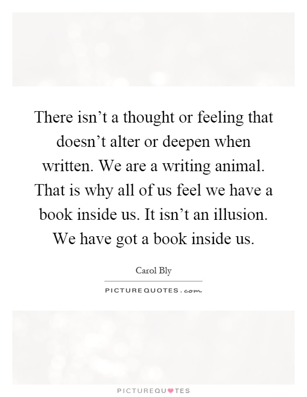 There isn't a thought or feeling that doesn't alter or deepen when written. We are a writing animal. That is why all of us feel we have a book inside us. It isn't an illusion. We have got a book inside us Picture Quote #1