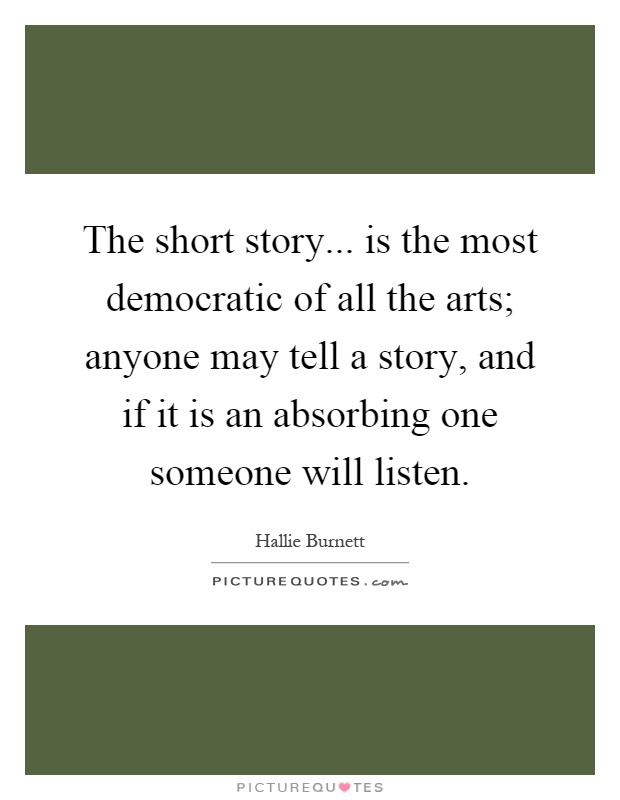 The short story... is the most democratic of all the arts; anyone may tell a story, and if it is an absorbing one someone will listen Picture Quote #1