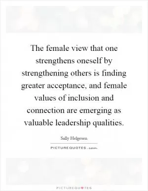 The female view that one strengthens oneself by strengthening others is finding greater acceptance, and female values of inclusion and connection are emerging as valuable leadership qualities Picture Quote #1