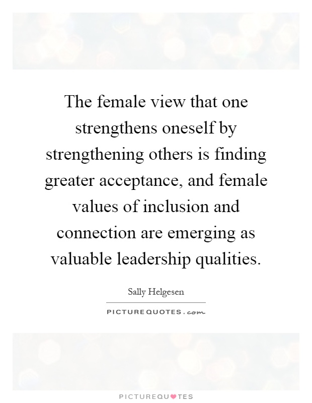 The female view that one strengthens oneself by strengthening others is finding greater acceptance, and female values of inclusion and connection are emerging as valuable leadership qualities Picture Quote #1