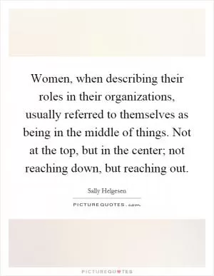 Women, when describing their roles in their organizations, usually referred to themselves as being in the middle of things. Not at the top, but in the center; not reaching down, but reaching out Picture Quote #1