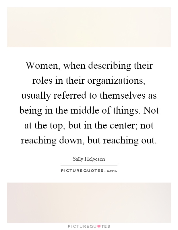 Women, when describing their roles in their organizations, usually referred to themselves as being in the middle of things. Not at the top, but in the center; not reaching down, but reaching out Picture Quote #1