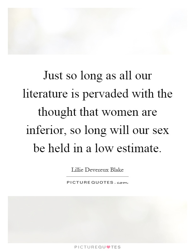 Just so long as all our literature is pervaded with the thought that women are inferior, so long will our sex be held in a low estimate Picture Quote #1