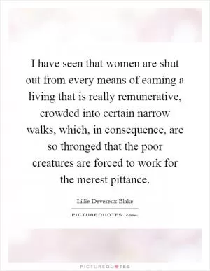 I have seen that women are shut out from every means of earning a living that is really remunerative, crowded into certain narrow walks, which, in consequence, are so thronged that the poor creatures are forced to work for the merest pittance Picture Quote #1