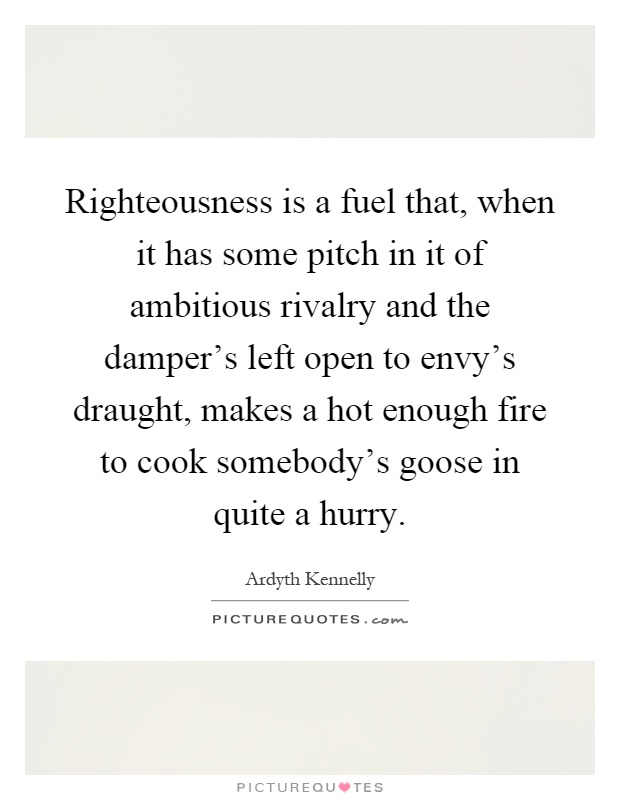 Righteousness is a fuel that, when it has some pitch in it of ambitious rivalry and the damper's left open to envy's draught, makes a hot enough fire to cook somebody's goose in quite a hurry Picture Quote #1