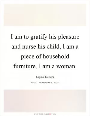 I am to gratify his pleasure and nurse his child, I am a piece of household furniture, I am a woman Picture Quote #1