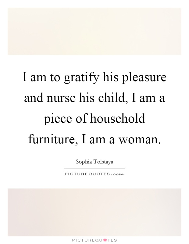 I am to gratify his pleasure and nurse his child, I am a piece of household furniture, I am a woman Picture Quote #1