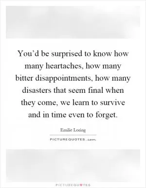 You’d be surprised to know how many heartaches, how many bitter disappointments, how many disasters that seem final when they come, we learn to survive and in time even to forget Picture Quote #1