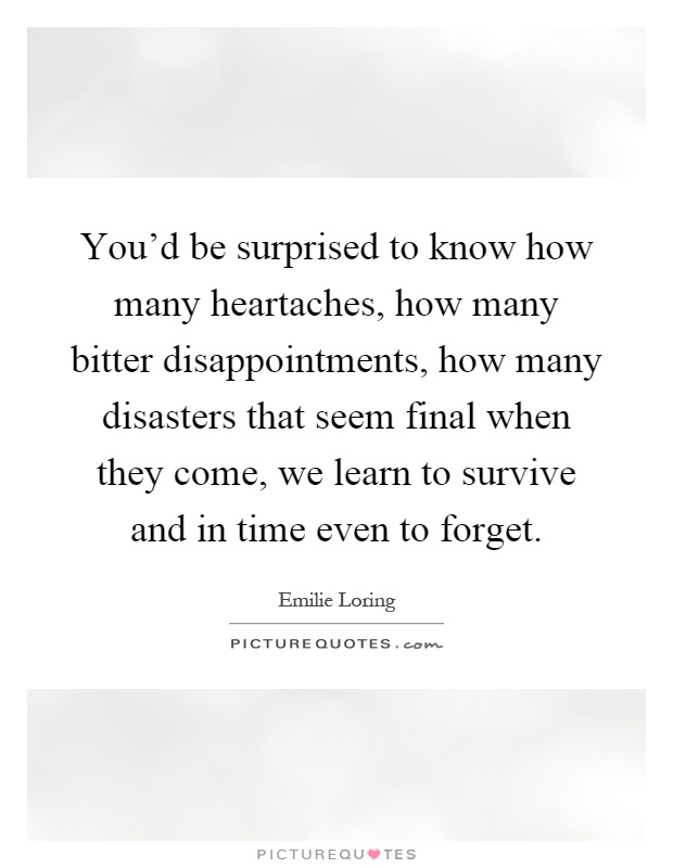 You'd be surprised to know how many heartaches, how many bitter disappointments, how many disasters that seem final when they come, we learn to survive and in time even to forget Picture Quote #1