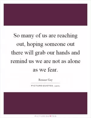 So many of us are reaching out, hoping someone out there will grab our hands and remind us we are not as alone as we fear Picture Quote #1
