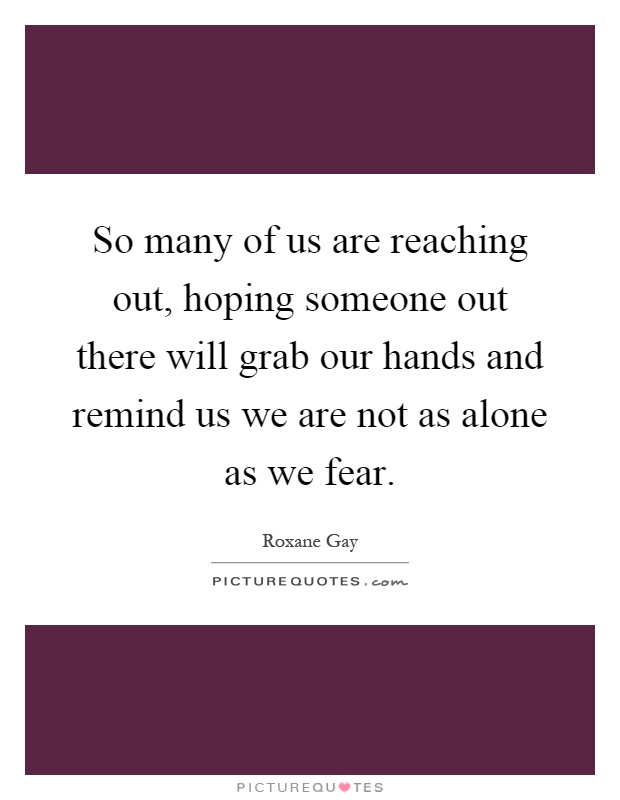 So many of us are reaching out, hoping someone out there will grab our hands and remind us we are not as alone as we fear Picture Quote #1