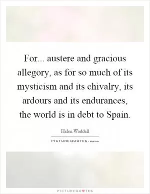 For... austere and gracious allegory, as for so much of its mysticism and its chivalry, its ardours and its endurances, the world is in debt to Spain Picture Quote #1