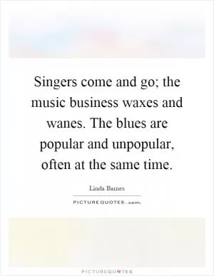 Singers come and go; the music business waxes and wanes. The blues are popular and unpopular, often at the same time Picture Quote #1