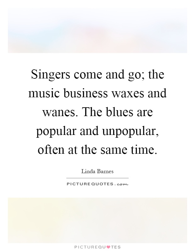 Singers come and go; the music business waxes and wanes. The blues are popular and unpopular, often at the same time Picture Quote #1