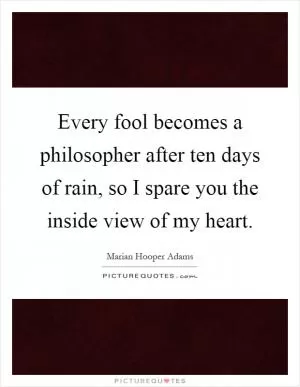 Every fool becomes a philosopher after ten days of rain, so I spare you the inside view of my heart Picture Quote #1