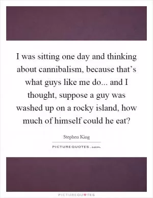 I was sitting one day and thinking about cannibalism, because that’s what guys like me do... and I thought, suppose a guy was washed up on a rocky island, how much of himself could he eat? Picture Quote #1