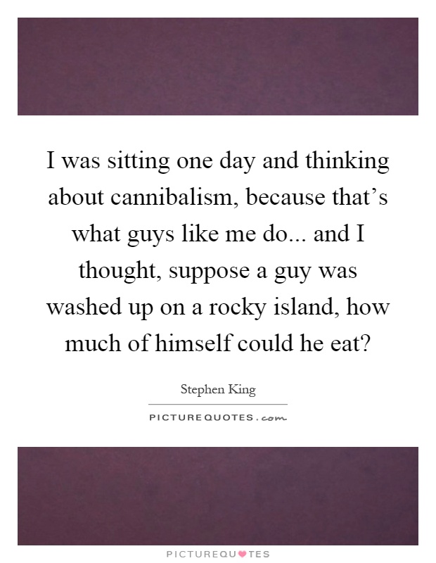 I was sitting one day and thinking about cannibalism, because that's what guys like me do... and I thought, suppose a guy was washed up on a rocky island, how much of himself could he eat? Picture Quote #1
