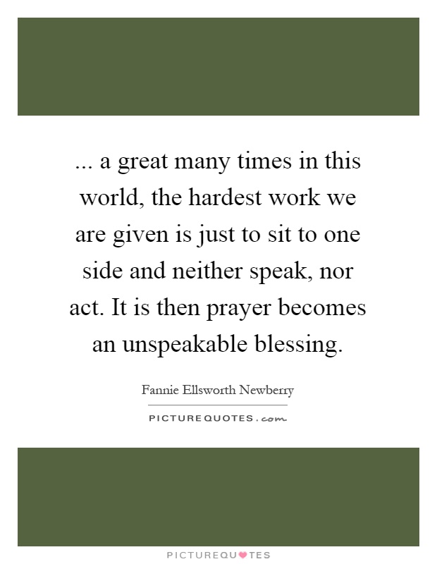 ... a great many times in this world, the hardest work we are given is just to sit to one side and neither speak, nor act. It is then prayer becomes an unspeakable blessing Picture Quote #1