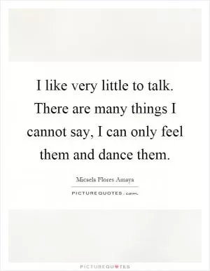 I like very little to talk. There are many things I cannot say, I can only feel them and dance them Picture Quote #1