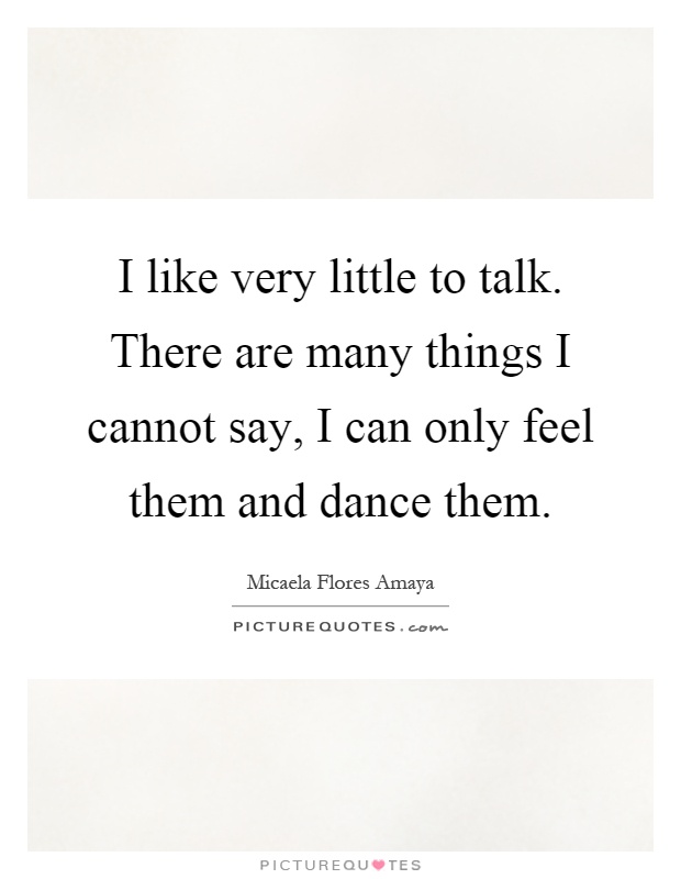 I like very little to talk. There are many things I cannot say, I can only feel them and dance them Picture Quote #1