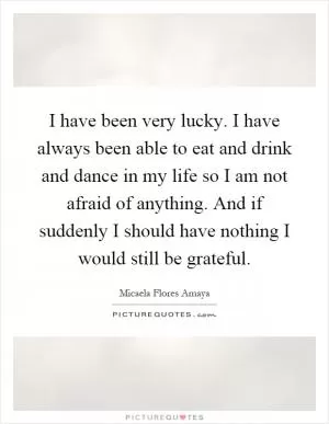 I have been very lucky. I have always been able to eat and drink and dance in my life so I am not afraid of anything. And if suddenly I should have nothing I would still be grateful Picture Quote #1