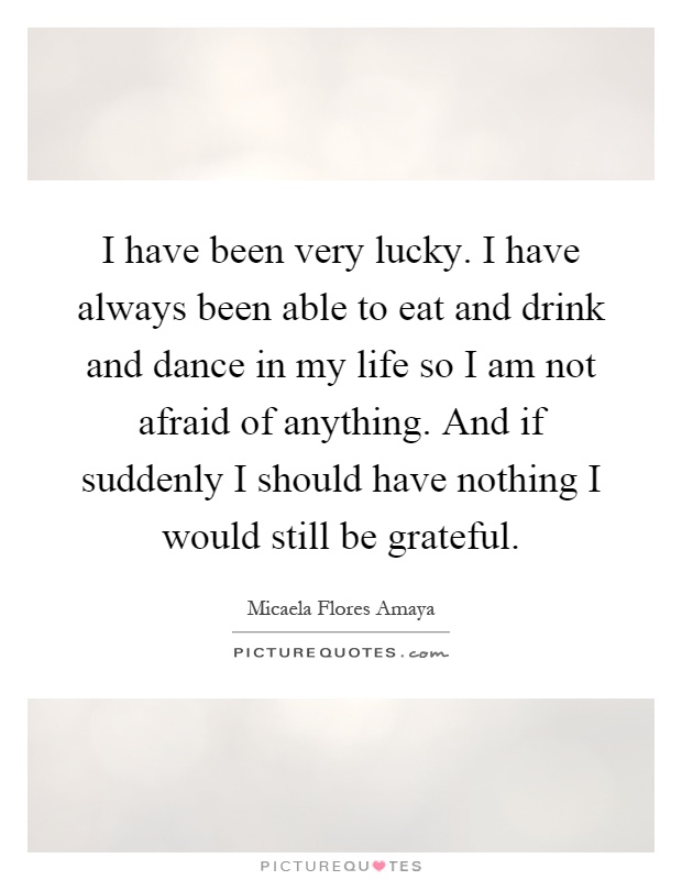 I have been very lucky. I have always been able to eat and drink and dance in my life so I am not afraid of anything. And if suddenly I should have nothing I would still be grateful Picture Quote #1