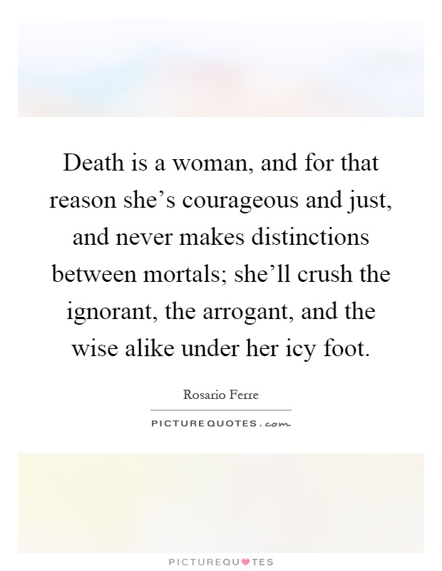Death is a woman, and for that reason she's courageous and just, and never makes distinctions between mortals; she'll crush the ignorant, the arrogant, and the wise alike under her icy foot Picture Quote #1