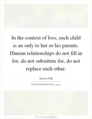 In the context of loss, each child is an only to her or his parents. Human relationships do not fill in for, do not substitute for, do not replace each other Picture Quote #1