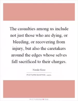 The casualties among us include not just those who are dying, or bleeding, or recovering from injury, but also the caretakers around the edges whose selves fall sacrificed to their charges Picture Quote #1