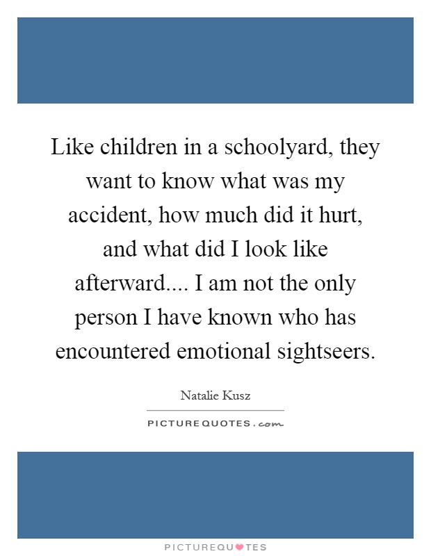 Like children in a schoolyard, they want to know what was my accident, how much did it hurt, and what did I look like afterward.... I am not the only person I have known who has encountered emotional sightseers Picture Quote #1
