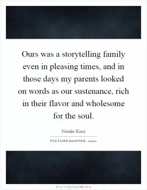 Ours was a storytelling family even in pleasing times, and in those days my parents looked on words as our sustenance, rich in their flavor and wholesome for the soul Picture Quote #1