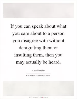 If you can speak about what you care about to a person you disagree with without denigrating them or insulting them, then you may actually be heard Picture Quote #1