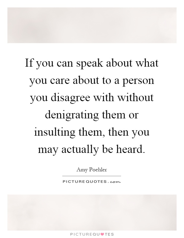 If you can speak about what you care about to a person you disagree with without denigrating them or insulting them, then you may actually be heard Picture Quote #1