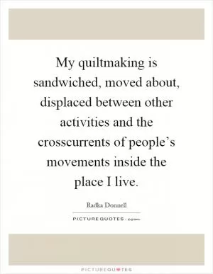 My quiltmaking is sandwiched, moved about, displaced between other activities and the crosscurrents of people’s movements inside the place I live Picture Quote #1