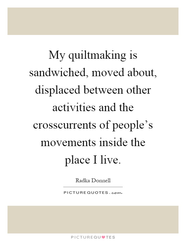 My quiltmaking is sandwiched, moved about, displaced between other activities and the crosscurrents of people's movements inside the place I live Picture Quote #1
