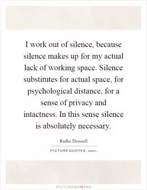 I work out of silence, because silence makes up for my actual lack of working space. Silence substitutes for actual space, for psychological distance, for a sense of privacy and intactness. In this sense silence is absolutely necessary Picture Quote #1