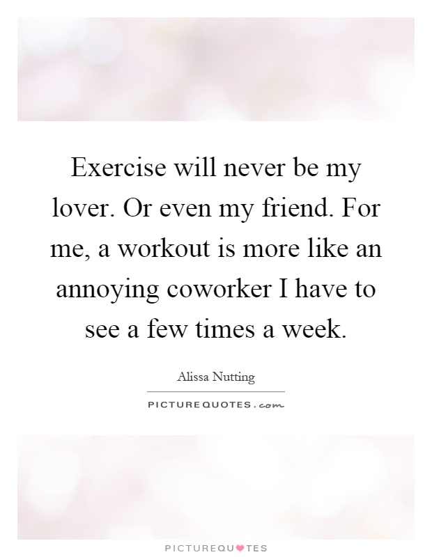 Exercise will never be my lover. Or even my friend. For me, a workout is more like an annoying coworker I have to see a few times a week Picture Quote #1
