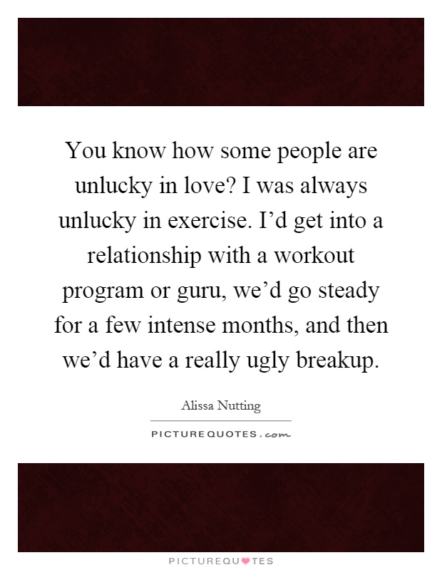 You know how some people are unlucky in love? I was always unlucky in exercise. I'd get into a relationship with a workout program or guru, we'd go steady for a few intense months, and then we'd have a really ugly breakup Picture Quote #1