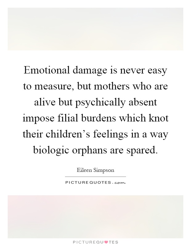 Emotional damage is never easy to measure, but mothers who are alive but psychically absent impose filial burdens which knot their children's feelings in a way biologic orphans are spared Picture Quote #1