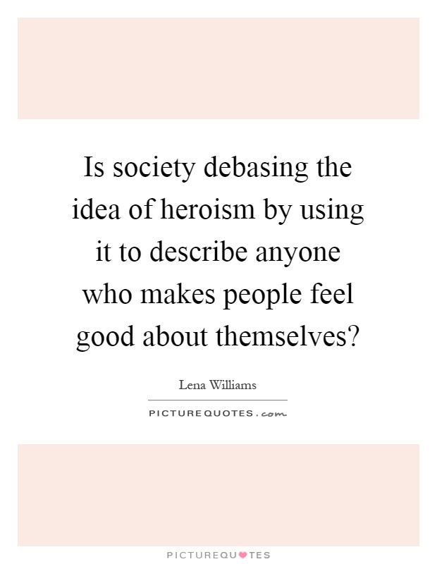 Is society debasing the idea of heroism by using it to describe anyone who makes people feel good about themselves? Picture Quote #1