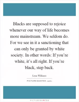 Blacks are supposed to rejoice whenever our way of life becomes more mainstream. We seldom do. For we see in it a sanctioning that can only be granted by white society. In other words: If you’re white, it’s all right. If you’re black, step back Picture Quote #1