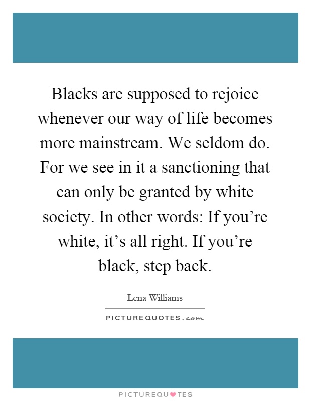 Blacks are supposed to rejoice whenever our way of life becomes more mainstream. We seldom do. For we see in it a sanctioning that can only be granted by white society. In other words: If you're white, it's all right. If you're black, step back Picture Quote #1