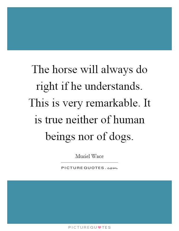 The horse will always do right if he understands. This is very remarkable. It is true neither of human beings nor of dogs Picture Quote #1