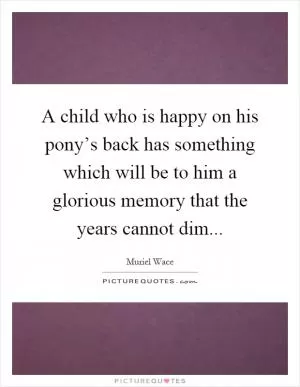 A child who is happy on his pony’s back has something which will be to him a glorious memory that the years cannot dim Picture Quote #1