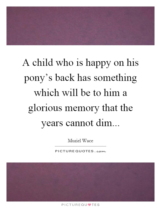 A child who is happy on his pony's back has something which will be to him a glorious memory that the years cannot dim Picture Quote #1